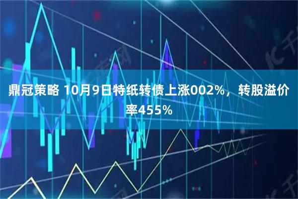 鼎冠策略 10月9日特纸转债上涨002%，转股溢价率455%