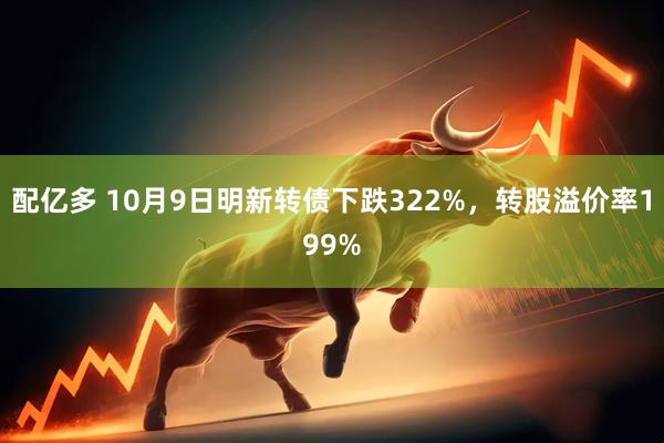 配亿多 10月9日明新转债下跌322%,转股溢价率199%