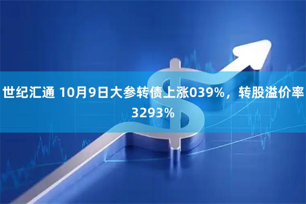 世纪汇通 10月9日大参转债上涨039%，转股溢价率3293%