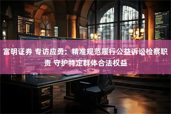 富明证券 专访应勇：精准规范履行公益诉讼检察职责 守护特定群体合法权益