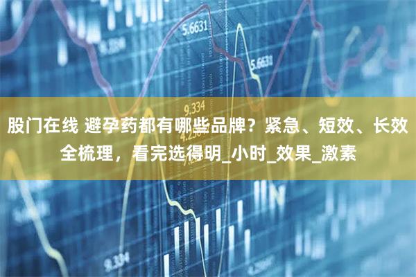 股门在线 避孕药都有哪些品牌?紧急、短效、长效全梳理,看完选得明_小时_效果_激素