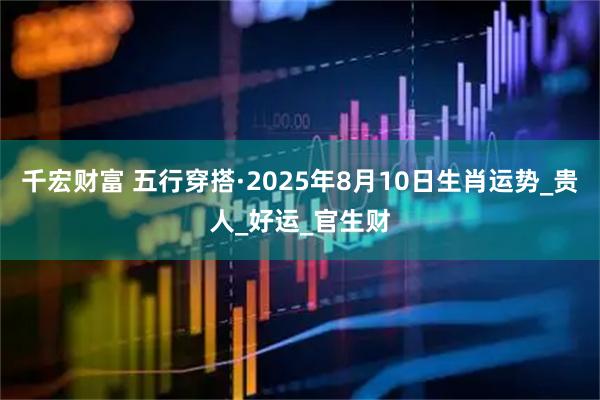 千宏财富 五行穿搭·2025年8月10日生肖运势_贵人_好运_官生财