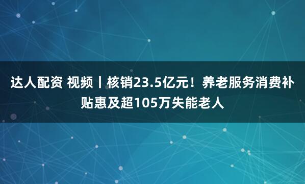 达人配资 视频丨核销23.5亿元！养老服务消费补贴惠及超105万失能老人