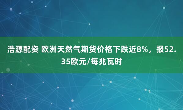 浩源配资 欧洲天然气期货价格下跌近8%，报52.35欧元/每兆瓦时