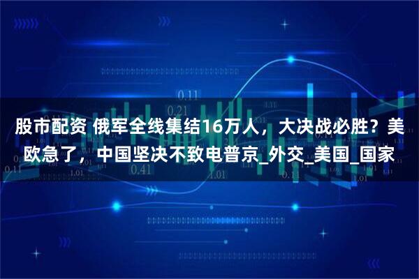 股市配资 俄军全线集结16万人,大决战必胜?美欧急了,中国坚决不致电普京_外交_美国_国家
