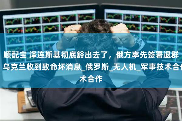 顺配宝 泽连斯基彻底豁出去了,俄方率先签署退群,乌克兰收到致命坏消息_俄罗斯_无人机_军事技术合作