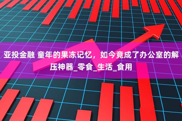 亚投金融 童年的果冻记忆,如今竟成了办公室的解压神器_零食_生活_食用