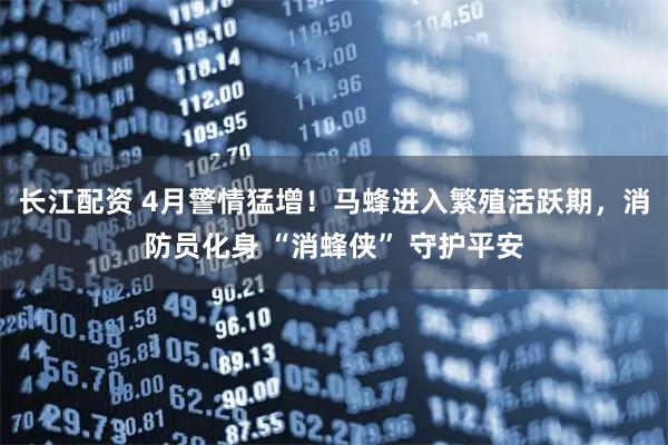 长江配资 4月警情猛增！马蜂进入繁殖活跃期，消防员化身 “消蜂侠” 守护平安