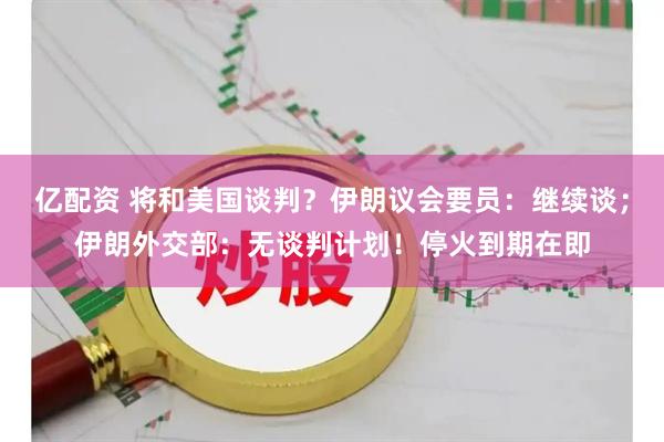 亿配资 将和美国谈判？伊朗议会要员：继续谈；伊朗外交部：无谈判计划！停火到期在即