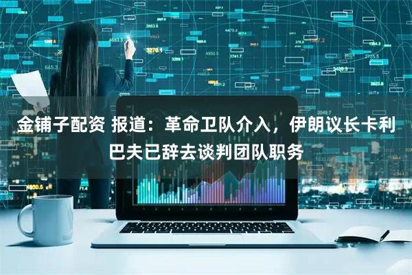 金铺子配资 报道：革命卫队介入，伊朗议长卡利巴夫已辞去谈判团队职务