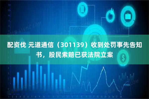 配资伐 元道通信（301139）收到处罚事先告知书，股民索赔已获法院立案