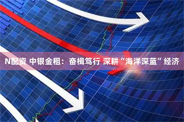 N配资 中银金租：奋楫笃行 深耕“海洋深蓝”经济