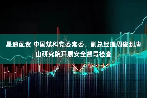 星速配资 中国煤科党委常委、副总经理周俊到唐山研究院开展安全督导检查
