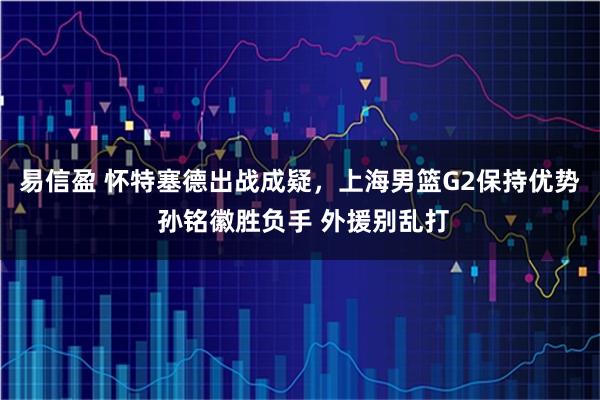 易信盈 怀特塞德出战成疑，上海男篮G2保持优势 孙铭徽胜负手 外援别乱打