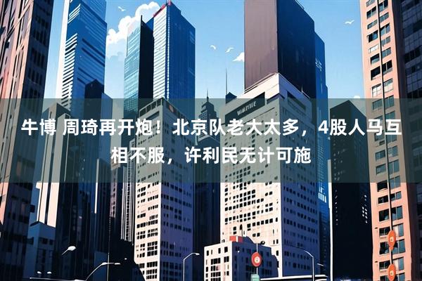 牛博 周琦再开炮！北京队老大太多，4股人马互相不服，许利民无计可施
