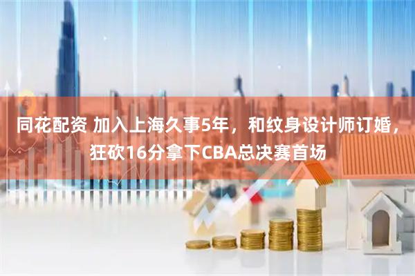 同花配资 加入上海久事5年，和纹身设计师订婚，狂砍16分拿下CBA总决赛首场
