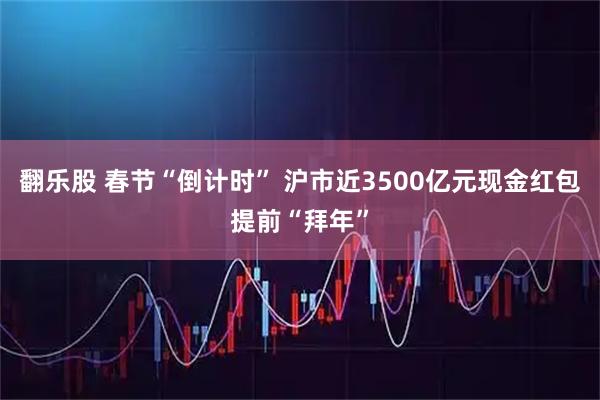翻乐股 春节“倒计时” 沪市近3500亿元现金红包提前“拜年”