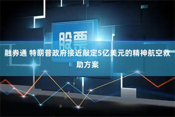 融券通 特朗普政府接近敲定5亿美元的精神航空救助方案
