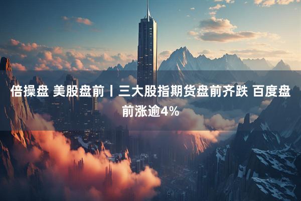 倍操盘 美股盘前丨三大股指期货盘前齐跌 百度盘前涨逾4%