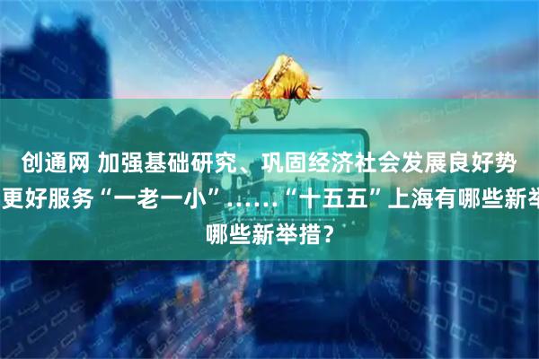 创通网 加强基础研究、巩固经济社会发展良好势头、更好服务“一老一小”……“十五五”上海有哪些新举措？