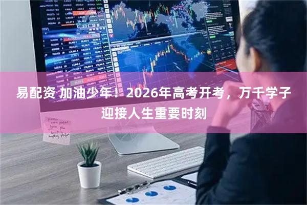 易配资 加油少年！2026年高考开考，万千学子迎接人生重要时刻