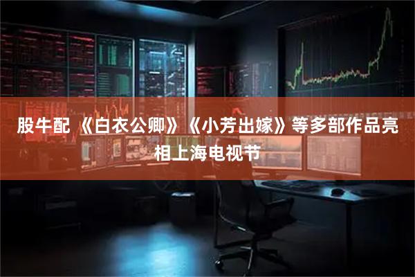 股牛配 《白衣公卿》《小芳出嫁》等多部作品亮相上海电视节