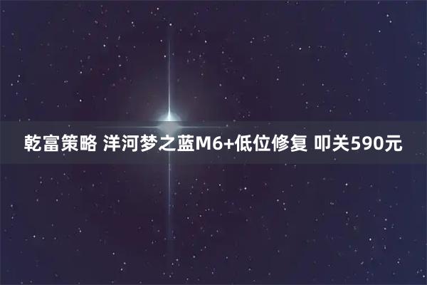 乾富策略 洋河梦之蓝M6+低位修复 叩关590元
