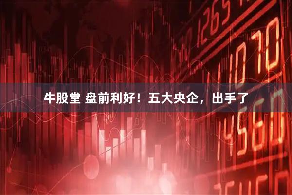 牛股堂 盘前利好!五大央企,出手了