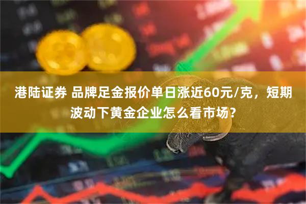 港陆证券 品牌足金报价单日涨近60元/克，短期波动下黄金企业怎么看市场？