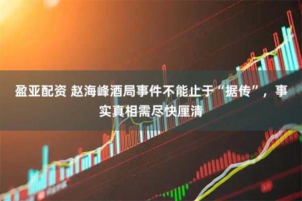 盈亚配资 赵海峰酒局事件不能止于“据传”，事实真相需尽快厘清