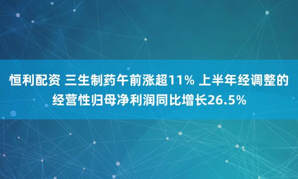 恒利配资 三生制药午前涨超11% 上半年经调整的经营性归母净利润同比增长26.5%