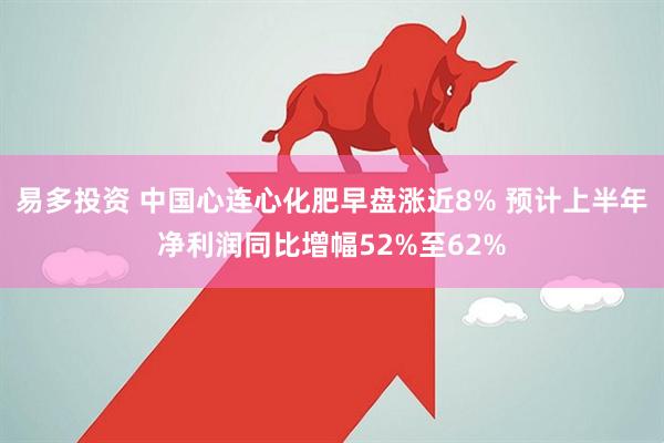 易多投资 中国心连心化肥早盘涨近8% 预计上半年净利润同比增幅52%至62%